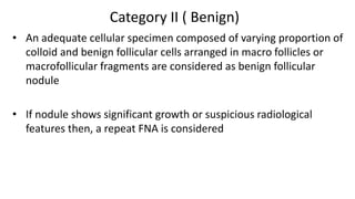 Category II ( Benign)
• An adequate cellular specimen composed of varying proportion of
colloid and benign follicular cells arranged in macro follicles or
macrofollicular fragments are considered as benign follicular
nodule
• If nodule shows significant growth or suspicious radiological
features then, a repeat FNA is considered
 
