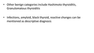 • Other benign categories include Hashimoto thyroiditis,
Granulomatous thyroiditis
• Infections, amyloid, black thyroid, reactive changes can be
mentioned as descriptive diagnosis
 