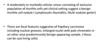 • A moderately or markedly cellular smear consisting of exclusive
population of Hurthle cells yet clinical setting suggest a benign
Hurthle cell nodule ( Lymphocytic thyroiditis, Multi nodular goiter)
• There are focal features suggestive of Papillary carcinoma
including nuclear grooves, enlarged nuclei with pale chromatin in
an other wise predominantly benign appearing sample. ( these
can be cyst lining cells)
 