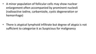 • A minor population of follicular cells may show nuclear
enlargement often accompanied by prominent nucleoli
(radioactive iodine, carbamizole, cystic degeneration or
hemorrhage)
• There is atypical lymphoid infiltrate but degree of atypia is not
sufficient to categorize it as Suspicious for malignancy
 