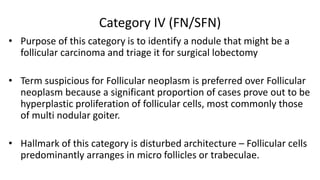 Category IV (FN/SFN)
• Purpose of this category is to identify a nodule that might be a
follicular carcinoma and triage it for surgical lobectomy
• Term suspicious for Follicular neoplasm is preferred over Follicular
neoplasm because a significant proportion of cases prove out to be
hyperplastic proliferation of follicular cells, most commonly those
of multi nodular goiter.
• Hallmark of this category is disturbed architecture – Follicular cells
predominantly arranges in micro follicles or trabeculae.
 