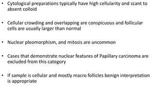• Cytological preparations typically have high cellularity and scant to
absent colloid
• Cellular crowding and overlapping are conspicuous and follicular
cells are usually larger than normal
• Nuclear pleomorphism, and mitosis are uncommon
• Cases that demonstrate nuclear features of Papillary carcinoma are
excluded from this category
• If sample is cellular and mostly macro follicles benign interpretation
is appropriate
 