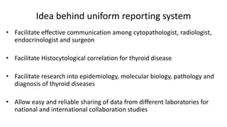 Idea behind uniform reporting system
• Facilitate effective communication among cytopathologist, radiologist,
endocrinologist and surgeon
• Facilitate Histocytological correlation for thyroid disease
• Facilitate research into epidemiology, molecular biology, pathology and
diagnosis of thyroid diseases
• Allow easy and reliable sharing of data from different laboratories for
national and international collaboration studies
 