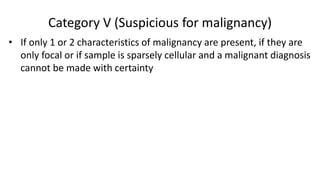Category V (Suspicious for malignancy)
• If only 1 or 2 characteristics of malignancy are present, if they are
only focal or if sample is sparsely cellular and a malignant diagnosis
cannot be made with certainty
 