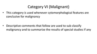 Category VI (Malignant)
• This category is used whenever cytomorphological features are
conclusive for malignancy
• Descriptive comments that follow are used to sub classify
malignancy and to summarize the results of special studies if any
 