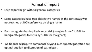 Format of report
• Each report begin with six general categories
• Some categories have two alternative names as the consensus was
not reached at NCI conference on single name
• Each categories has implied cancer risk ( ranging from 0 to 3% for
benign categories to virtually 100% for malignant)
• Additional descriptive comments beyond such subcategorization are
optinal and left to discretion of pathologist
 