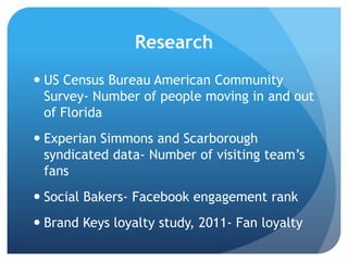 Research
 US Census Bureau American Community
Survey- Number of people moving in and out
of Florida
 Experian Simmons and Scarborough
syndicated data- Number of visiting team‟s
fans
 Social Bakers- Facebook engagement rank
 Brand Keys loyalty study, 2011- Fan loyalty
 