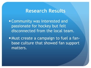 Research Results
Community was interested and
passionate for hockey but felt
disconnected from the local team.
Must create a campaign to fuel a fan-
base culture that showed fan support
matters.
 