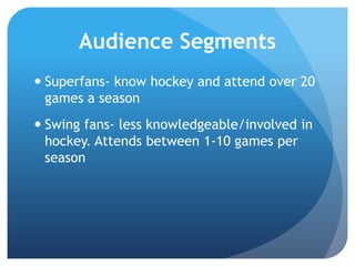 Audience Segments
 Superfans- know hockey and attend over 20
games a season
 Swing fans- less knowledgeable/involved in
hockey. Attends between 1-10 games per
season
 