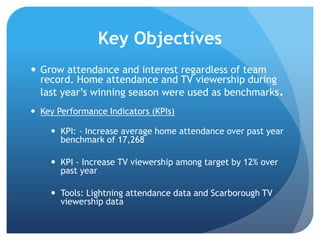 Key Objectives
 Grow attendance and interest regardless of team
record. Home attendance and TV viewership during
last year‟s winning season were used as benchmarks.
 Key Performance Indicators (KPIs)
 KPI: - Increase average home attendance over past year
benchmark of 17,268
 KPI - Increase TV viewership among target by 12% over
past year
 Tools: Lightning attendance data and Scarborough TV
viewership data
 