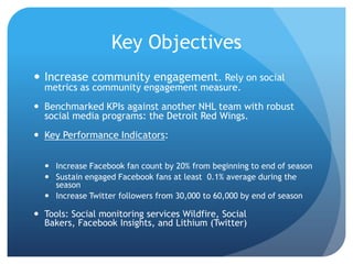 Key Objectives
 Increase community engagement. Rely on social
metrics as community engagement measure.
 Benchmarked KPIs against another NHL team with robust
social media programs: the Detroit Red Wings.
 Key Performance Indicators:
 Increase Facebook fan count by 20% from beginning to end of season
 Sustain engaged Facebook fans at least 0.1% average during the
season
 Increase Twitter followers from 30,000 to 60,000 by end of season
 Tools: Social monitoring services Wildfire, Social
Bakers, Facebook Insights, and Lithium (Twitter)
 