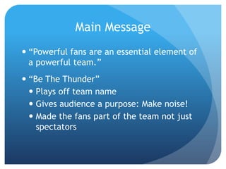 Main Message
 “Powerful fans are an essential element of
a powerful team.”
 “Be The Thunder”
 Plays off team name
 Gives audience a purpose: Make noise!
 Made the fans part of the team not just
spectators
 