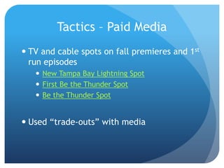 Tactics – Paid Media
 TV and cable spots on fall premieres and 1st
run episodes
 New Tampa Bay Lightning Spot
 First Be the Thunder Spot
 Be the Thunder Spot
 Used “trade-outs” with media
 