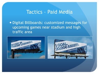 Tactics – Paid Media
 Digital Billboards: customized messages for
upcoming games near stadium and high
traffic area
 