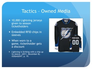 Tactics – Owned Media
 10,000 Lightning jerseys
given to season
ticketholders
 Embedded RFID chips in
sleeves
 When worn to a
game, ticketholder gets
a discount
 Lightning is Striking with a chip up
its sleeve. (2011, December 8).
ISO&AGENT, p. 19.
 