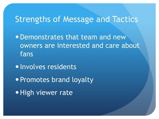 Strengths of Message and Tactics
Demonstrates that team and new
owners are interested and care about
fans
Involves residents
Promotes brand loyalty
High viewer rate
 