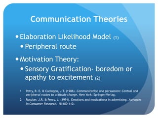 Communication Theories
Elaboration Likelihood Model (1)
 Peripheral route
Motivation Theory:
 Sensory Gratification- boredom or
apathy to excitement (2)
1 Petty, R. E. & Cacioppo, J.T. (1986). Communication and persuasion: Central and
peripheral routes to attitude change. New York: Springer-Verlag.
2 Rossiter, J.R. & Percy, L. (1991). Emotions and motivationa in advertising. Advances
in Consumer Research, 18:100-110.
 