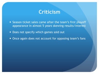 Criticism
 Season ticket sales came after the team‟s first playoff
appearance in almost 5 years skewing results/interest
 Does not specify which games sold out
 Once again does not account for opposing team‟s fans
 
