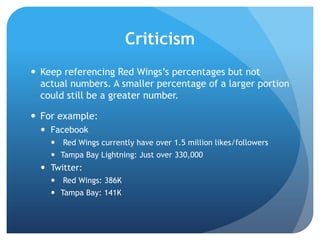 Criticism
 Keep referencing Red Wings‟s percentages but not
actual numbers. A smaller percentage of a larger portion
could still be a greater number.
 For example:
 Facebook
 Red Wings currently have over 1.5 million likes/followers
 Tampa Bay Lightning: Just over 330,000
 Twitter:
 Red Wings: 386K
 Tampa Bay: 141K
 
