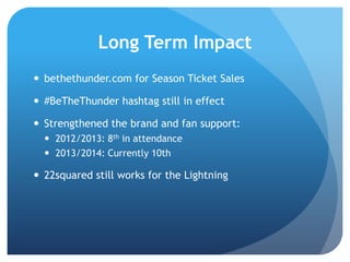 Long Term Impact
 bethethunder.com for Season Ticket Sales
 #BeTheThunder hashtag still in effect
 Strengthened the brand and fan support:
 2012/2013: 8th in attendance
 2013/2014: Currently 10th
 22squared still works for the Lightning
 