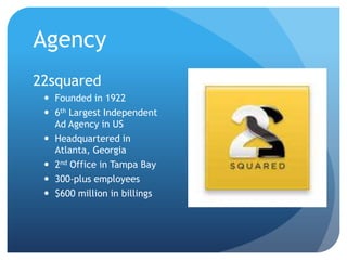 Agency
22squared
 Founded in 1922
 6th Largest Independent
Ad Agency in US
 Headquartered in
Atlanta, Georgia
 2nd Office in Tampa Bay
 300-plus employees
 $600 million in billings
 