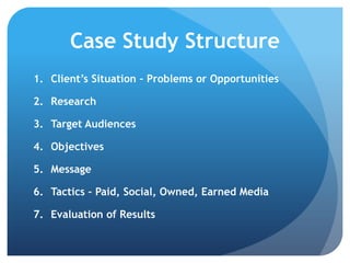 Case Study Structure
1. Client’s Situation – Problems or Opportunities
2. Research
3. Target Audiences
4. Objectives
5. Message
6. Tactics – Paid, Social, Owned, Earned Media
7. Evaluation of Results
 