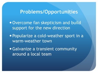 Problems/Opportunities
Overcome fan skepticism and build
support for the new direction
Popularize a cold-weather sport in a
warm-weather town
Galvanize a transient community
around a local team
 