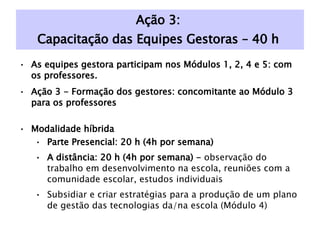 Ação 3:  Capacitação das Equipes Gestoras – 40 h  As equipes gestora participam nos Módulos 1, 2, 4 e 5: com os professores. Ação 3 - Formação dos gestores: concomitante ao Módulo 3 para os professores Modalidade híbrida Parte Presencial: 20 h (4h por semana) A distância: 20 h (4h por semana) -  observação do trabalho em desenvolvimento na escola, reuniões com a comunidade escolar, estudos individuais Subsidiar e criar estratégias para a produção de um plano de gestão das tecnologias da/na escola (Módulo 4) 