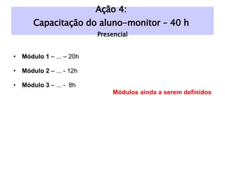 Módulo 1  – ... – 20h Módulo 2  – ... - 12h Módulo 3  – ... -  8h Módulos ainda a serem definidos Ação 4:  Capacitação do aluno-monitor – 40 h  Presencial 