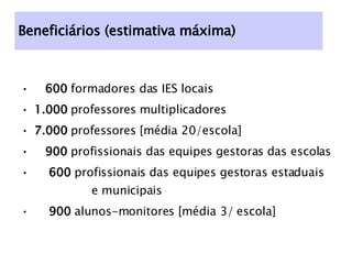 Beneficiários (estimativa máxima) 600  formadores das IES locais 1.000  professores multiplicadores 7.000  professores [média 20/escola] 900  profissionais das equipes gestoras das escolas 600  profissionais das equipes gestoras estaduais  e municipais 900  alunos-monitores [média 3/ escola] 
