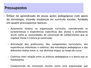 Ênfase no aprendizado de novas ações pedagógicas com apoio da tecnologia, visando mudanças no currículo escolar, fundada em quatro pressupostos básicos:  Autonomia relativa na organização curricular, considerando as características e experiências específicas dos alunos e professores assim como as necessidades de construção de conhecimento que se impõem frente à Ciência já construída; Articulação dos professores, dos componentes curriculares, das experiências individuais e coletivas, das estratégias pedagógicas e das diferentes mídias entre si, nas distintas etapas ao longo do curso; Contínua inter-relação entre as práticas pedagógicas e a teoria que as fundamenta; Compreensão da instituição escolar como uma organização que aprende, se desenvolve e se reestrutura como resultado do movimento articulado dos diferentes segmentos que a compõem. Pressupostos 