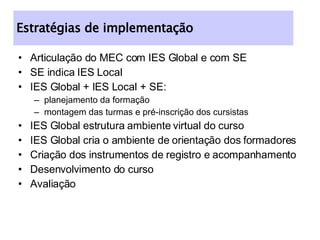 Articulação do MEC com IES Global e com SE SE indica IES Local IES Global + IES Local + SE: planejamento da formação montagem das turmas e pré-inscrição dos cursistas IES Global estrutura ambiente virtual do curso IES Global cria o ambiente de orientação dos formadores Criação dos instrumentos de registro e acompanhamento Desenvolvimento do curso Avaliação Estratégias de implementação 