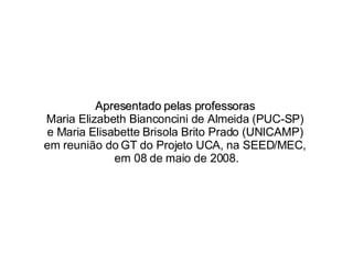 Apresentado pelas professoras  Maria Elizabeth Bianconcini de Almeida (PUC-SP)  e Maria Elisabette Brisola Brito Prado (UNICAMP)  em reunião do GT do Projeto UCA, na SEED/MEC,  em 08 de maio de 2008. 