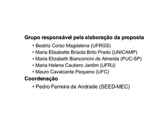 Grupo responsável pela elaboração da proposta •  Beatriz Corso Magdalena (UFRGS) •  Maria Elisabette Brisola Brito Prado (UNICAMP) •  Maria Elizabeth Bianconcini de Almeida (PUC-SP) •  Maria Helena Cautiero Jardim (UFRJ)  •  Mauro Cavalcante Pequeno (UFC) Coordenação •  Pedro Ferreira de Andrade (SEED-MEC) 