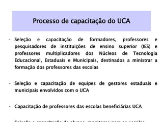Processo de capacitação do UCA Seleção e capacitação de formadores, professores e pesquisadores de instituições de ensino superior (IES) e professores multiplicadores dos Núcleos de Tecnologia Educacional, Estaduais e Municipais, destinados a ministrar a formação dos professores das escolas   Seleção e capacitação de equipes de gestores estaduais e municipais envolvidos com o UCA  Capacitação de professores das escolas beneficiárias UCA Seleção e capacitação de alunos-monitores para as escolas. 