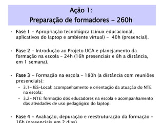 Ação 1:  Preparação de formadores - 260h  Fase 1  - Apropriação tecnológica (Linux educacional, aplicativos do laptop e ambiente virtual) -  40h (presencial). Fase 2  - Introdução ao Projeto UCA e planejamento da formação na escola – 24h (16h presenciais e 8h a distância, em 1 semana). Fase 3  - Formação na escola – 180h (a distância com reuniões presenciais): 3.1- IES-Local: acompanhamento e orientação da atuação do NTE na escola; 3.2- NTE: formação dos educadores na escola e acompanhamento das atividades de uso pedagógico do laptop. Fase 4  - Avaliação, depuração e reestruturação da formação - 16h (presenciais em 2 dias). 