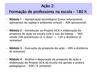 Ação 2:  Formação de professores na escola – 180 h  Módulo 1  – Apropriação tecnológica (Linux educacional, aplicativos do laptop e ambiente virtual) - 40h (presencial) Módulo 2  – Introdução ao Projeto UCA e elaboração da proposta de ação na escola com o uso do laptop  - 36h, sendo 24h presenciais (2 ½ dias)  +  12h a distância (2 semanas) Módulo 3  – Execução da proposta da ação - 40h a distância (6 semanas) Módulo 4  – Análise e depuração da proposta de ação e elaboração do Projeto UCA da Escola (na gestão e prática pedagógica) - 40h ( 6 semanas) Módulo 5  – Seminário para apresentação dos resultados, análises com base em documentos e nas apresentações do projeto UCA da Escola – 24h presencial (3 dias). 