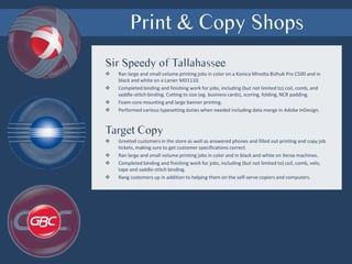 Print & Copy Shops
Sir Speedy of Tallahassee
 Ran large and small volume printing jobs in color on a Konica Minolta Bizhub Pro C500 and in
black and white on a Lanier MD1110.
 Completed binding and finishing work for jobs, including (but not limited to) coil, comb, and
saddle-stitch binding. Cutting to size (eg. business cards), scoring, folding, NCR padding.
 Foam-core mounting and large banner printing.
 Performed various typesetting duties when needed including data merge in Adobe InDesign.
Target Copy
 Greeted customers in the store as well as answered phones and filled out printing and copy job
tickets, making sure to get customer specifications correct.
 Ran large and small volume printing jobs in color and in black and white on Xerox machines.
 Completed binding and finishing work for jobs, including (but not limited to) coil, comb, velo,
tape and saddle-stitch binding.
 Rang customers up in addition to helping them on the self-serve copiers and computers.
 