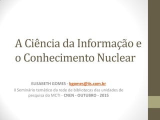 A Ciência da Informação e
o Conhecimento Nuclear
ELISABETH GOMES - bgomes@iis.com.br
II Seminário temático da rede de bibliotecas das unidades de
pesquisa do MCTI - CNEN - OUTUBRO - 2015
 