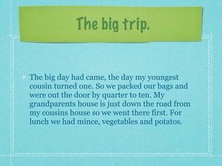 The big trip.


The big day had came, the day my youngest
cousin turned one. So we packed our bags and
were out the door by quarter to ten. My
grandparents house is just down the road from
my cousins house so we went there first. For
lunch we had mince, vegetables and potatos.
 