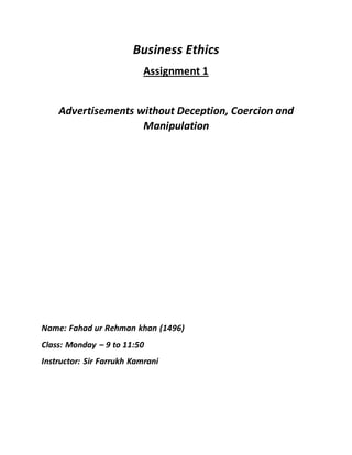 Business Ethics
Assignment 1
Advertisements without Deception, Coercion and
Manipulation
Name: Fahad ur Rehman khan (1496)
Class: Monday – 9 to 11:50
Instructor: Sir Farrukh Kamrani
 