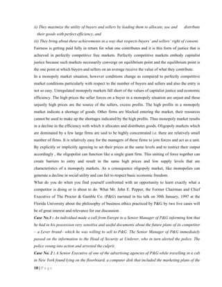 ii) They maximize the utility of buyers and sellers by leading them to allocate, use and      distribute
  their goods with perfect efficiency, and
iii) They bring about these achievements in a way that respects buyers’ and sellers’ right of consent.
Fairness is getting paid fully in return for what one contributes and it is this form of justice that is
achieved in perfectly competitive free markets. Perfectly competitive markets embody capitalist
justice because such markets necessarily converge on equilibrium point and the equilibrium point is
the one point at which buyers and sellers on an average receive the value of what they contribute.
In a monopoly market situation, however conditions change as compared to perfectly competitive
market conditions particularly with respect to the number of buyers and sellers and also the entry is
not so easy. Unregulated monopoly markets fall short of the values of capitalist justice and economic
efficiency. The high prices the seller forces on a buyer in a monopoly situation are unjust and these
unjustly high prices are the source of the sellers, excess profits. The high profits in a monopoly
market indicate a shortage of goods. Other firms are blocked entering the market, their resources
cannot be used to make up the shortages indicated by the high profits. Thus monopoly market results
in a decline in the efficiency with which it allocates and distributes goods. Oligopoly markets which
are dominated by a few large firms are said to be highly concentrated i.e. there are relatively small
number of firms. It is relatively easy for the managers of these firms to join forces and act as a unit.
By explicitly or implicitly agreeing to set their prices at the same levels and to restrict their output
accordingly , the oligopolist can function like a single giant firm. This uniting of force together can
create barriers to entry and result in the same high prices and low supply levels that are
characteristics of a monopoly markets. As a consequence oligopoly market, like monopolies can
generate a decline in social utility and can fail to respect basic economic freedom.
What do you do when you find yourself confronted with an opportunity to learn exactly what a
competitor is doing or is about to do. What Mr. John E. Pepper, the Former Chairman and Chief
Executive of The Procter & Gamble Co. (P&G) narrated in his talk on 30th January, 1997 at the
Florida University about the philosophy of business ethics practiced by P&G by two live cases will
be of great interest and relevance for our discussion.
Case No.1 : An individual made a call from Europe to a Senior Manager of P&G informing him that
he had in his possession very sensitive and useful documents about the future plans of its competitor
– a Lever brand– which he was willing to sell to P&G. The Senior Manager of P&G immediately
passed on the information to the Head of Security at Unilever, who in turn alerted the police. The
police swung into action and arrested the culprit.
Case No. 2 : A Senior Executive of one of the advertising agencies of P&G while travelling in a cab
in New York found lying on the floorboard, a computer disk that included the marketing plans of the
10 | P a g e
 
