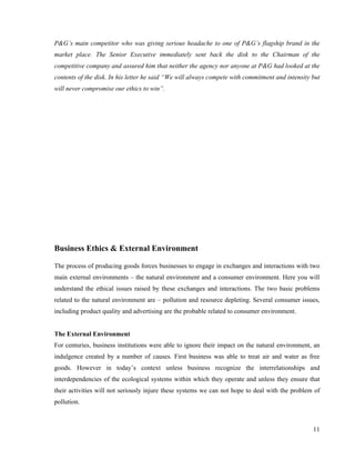 P&G’s main competitor who was giving serious headache to one of P&G’s flagship brand in the
market place. The Senior Executive immediately sent back the disk to the Chairman of the
competitive company and assured him that neither the agency nor anyone at P&G had looked at the
contents of the disk. In his letter he said “We will always compete with commitment and intensity but
will never compromise our ethics to win”.




Business Ethics & External Environment

The process of producing goods forces businesses to engage in exchanges and interactions with two
main external environments – the natural environment and a consumer environment. Here you will
understand the ethical issues raised by these exchanges and interactions. The two basic problems
related to the natural environment are – pollution and resource depleting. Several consumer issues,
including product quality and advertising are the probable related to consumer environment.


The External Environment
For centuries, business institutions were able to ignore their impact on the natural environment, an
indulgence created by a number of causes. First business was able to treat air and water as free
goods. However in today’s context unless business recognize the interrelationships and
interdependencies of the ecological systems within which they operate and unless they ensure that
their activities will not seriously injure these systems we can not hope to deal with the problem of
pollution.



                                                                                                  11
 