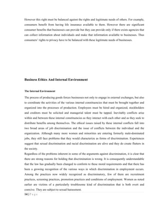 However this right must be balanced against the rights and legitimate needs of others. For example,
consumers benefit from having life insurance available to them. However there are significant
consumer benefits that businesses can provide but they can provide only if there exists agencies that
can collect information about individuals and make that information available to businesses. Thus
consumers’ rights to privacy have to be balanced with these legitimate needs of businesses.




Business Ethics And Internal Environment


The Internal Environment

The process of producing goods forces businesses not only to engage in external exchanges, but also
to coordinate the activities of the various internal constituencies that must be brought together and
organized into the processes of production. Employees must be hired and organized, stockholders
and creditors must be solicited and managerial talent must be tapped. Inevitably conflicts arise
within and between these internal constituencies as they interact with each other and as they seek to
distribute benefits among themselves. The ethical issues raised by these internal conflicts fall into
two broad areas of job discrimination and the issue of conflicts between the individual and the
organization. Although many more women and minorities are entering formerly male-dominated
jobs, they still face problems that they would characterize as forms of discrimination. Experiences
suggest that sexual discrimination and racial discrimination are alive and they do create flutters in
the society.
Regardless of the problems inherent in some of the arguments against discrimination, it is clear that
there are strong reasons for holding that discrimination is wrong. It is consequently understandable
that the law has gradually been changed to conform to these moral requirements and that there has
been a growing recognition of the various ways in which discrimination in employment occurs.
Among the practices now widely recognized as discriminatory, few of them are recruitment
practices, screening practices, promotion practices and conditions of employment. Women as noted
earlier are victims of a particularly troublesome kind of discrimination that is both overt and
coercive. They are subject to sexual harassment.
14 | P a g e
 