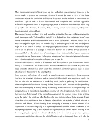 Many businesses are aware of these trends and have undertaken programmes now torespond to the
special needs of women and minorities. However it should be clear in view of the future
demographic trends that enlightened self interest should also prompt business to give women and
minorities a special hand. It is for these reasons that companies have instituted aggressive
affirmative programmes aimed at integrating large groups of minorities into their firms where they
are provided with education, job training, skills, counseling and other assistance designed to enable
them to assimilate into workforce.
The employee’s main moral duty is to work toward the goals of the firm and avoid any activities that
might harm those goals. To be unethical, basically is to deviate from these goals to serve one’s own
interest in ways that if illegal are counted as form of ‘white collar crime’. There are several ways in
which the employee might fail to live up to the duty to pursue the goals of the firm. The employee
might act on a “ conflict of interest”, the employee might steal from the firm or the employee might
use his or her position as a leverage to force illicit benefits out of others through extortion or
commercial bribery. The ethical issue of misusing proprietary information has become much more
prominent in the last decade as new ‘information technologies’ have increasingly turned information
into a valuable asset to which employees have regular access. As
information technologies continue to develop, this issue will continue to grow in importance. Insider
trading is also unethical – not merely because it is illegal but because it is claimed, the person who
trades or insider information in effect ‘steals’ this information and thereby gains as unjust or unfair
advantage over the member of the general public.
In the course of performing a job an employee may discover that a corporation is doing something
that he or she believes is injurious to society. Indeed individuals inside a corporation are usually the
first to learn that the corporation is marketing unsafe products, polluting the environment ,
suppressing health information or violating the law. Employees with a sense of moral responsibility
who find their company is injuring society in some way will normally feel an obligation to get the
company to stop its harmful activities and consequently will often bring the matter to the attention of
their superiors. Unfortunately if the internal management of the company refuses to do anything
about the matter , the employee today has few other legal option available. In the absence of legal
protections of the employee’s right to freedom of conscience the practice of whistle blowing is
discussed and debated. Whistle blowing is an attempt by a member or former member of an
organization to disclose wrongdoing in or by the organization. It can be internal or external. If the
wrongdoing is reported only to those higher in the organization it is internal whistle blowing. When
the wrongdoing is reported to external individuals or bodies such as government agencies,
newspapers or public interest groups, the whistle blowing is said to be external. However it is for the
                                                                                                     15
 