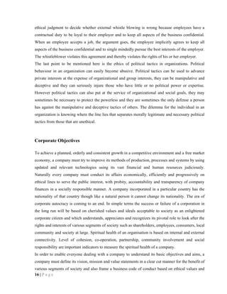 ethical judgment to decide whether external whistle blowing is wrong because employees have a
contractual duty to be loyal to their employer and to keep all aspects of the business confidential.
When an employee accepts a job, the argument goes, the employee implicitly agrees to keep all
aspects of the business confidential and to single mindedly pursue the best interests of the employer.
The whistleblower violates this agreement and thereby violates the rights of his or her employer.
The last point to be mentioned here is the ethics of political tactics in organizations. Political
behaviour in an organization can easily become abusive. Political tactics can be used to advance
private interests at the expense of organizational and group interests, they can be manipulative and
deceptive and they can seriously injure those who have little or no political power or expertise.
However political tactics can also put at the service of organizational and social goals, they may
sometimes be necessary to protect the powerless and they are sometimes the only defense a person
has against the manipulative and deceptive tactics of others. The dilemma for the individual in an
organization is knowing where the line lies that separates morally legitimate and necessary political
tactics from those that are unethical.



Corporate Objectives

To achieve a planned, orderly and consistent growth in a competitive environment and a free market
economy, a company must try to improve its methods of production, processes and systems by using
updated and relevant technologies using its vast financial and human resources judiciously.
Naturally every company must conduct its affairs economically, efficiently and progressively on
ethical lines to serve the public interest, with probity, accountability and transparency of company
finances in a socially responsible manner. A company incorporated in a particular country has the
nationality of that country though like a natural person it cannot change its nationality. The era of
corporate autocracy is coming to an end. In simple terms the success or failure of a corporation in
the long run will be based on cherished values and ideals acceptable to society as an enlightened
corporate citizen and which understands, appreciates and recognizes its pivotal role to look after the
rights and interests of various segments of society such as shareholders, employees, consumers, local
community and society at large. Spiritual health of an organisation is based on internal and external
connectivity. Level of cohesion, co-operation, partnership, community involvement and social
responsibility are important indicators to measure the spiritual health of a company.
In order to enable everyone dealing with a company to understand its basic objectives and aims, a
company must define its vision, mission and value statements in a clear cut manner for the benefit of
various segments of society and also frame a business code of conduct based on ethical values and
16 | P a g e
 
