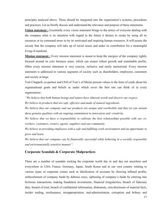 principles analysed above. These should be integrated into the organization’s systems, procedures
and practices. Let us briefly discuss and understand the relevance and purpose of these statements.
Vision statement : Essentially every vision statement brings to the notice of everyone dealing with
the company what is its intention with regard to the future it desires to create by using all its
resources at its command more so by its motivated and inspiring human resources. It will assure the
society that the company will take up of social issues and make its contribution for a meaningful
living of mankind.
Mission statement : Every mission statement is meant to keep the energies of the company rightly
focused around its core business areas, which can ensure robust growth and sustainable profits.
Often every mission statement is very concise, inclusive and easily memorized. Every mission
statement is addressed to various segments of society such as shareholders, employees, customers
and society at large.
Tom Chappell, co-partner and CEO of Tom’s of Maine present values in the form of credo about his
organisational goals and beliefs as under which cover the best one can think of in every
organization:-
“We believe that both human beings and nature have inherent worth and deserve our respect.
We believe in products that are safe, effective and made of natural ingredients.
We believe that our company and our products are unique and worthwhile and that we can sustain
these genuine qualities with an ongoing commitment to innovation and creativity.
We believe that we have a responsibility to cultivate the best relationships possible with our co-
workers, customers, owners, agents, suppliers and our community.
We believe in providing employees with a safe and fulfilling work environment and an opportunity to
grow and learn.
We believe that our company can be financially successful while behaving in a socially responsible
and environmentally sensitive manner”.

Corporate Scandals & Corporate Malpractices

There are a number of scandals rocking the corporate world day in and day out anywhere and
everywhere in USA, France, Germany, Japan, South Korea and in our own country relating to
various types of corporate crimes such as falsification of accounts by showing inflated profits,
embezzlement of company funds by dubious ways, siphoning of company’s funds by entering into
fictitious transactions, making fraudulent investments, financial irregularities, breach of fiduciary
duty, breach of trust, breach of confidential information, dishonesty, non-disclosure of material facts,
insider trading, misfeasance, misappropriation, mal-administration, corruption and bribery and
                                                                                            17
 