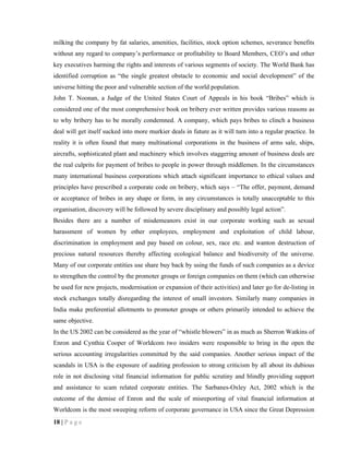 milking the company by fat salaries, amenities, facilities, stock option schemes, severance benefits
without any regard to company’s performance or profitability to Board Members, CEO’s and other
key executives harming the rights and interests of various segments of society. The World Bank has
identified corruption as “the single greatest obstacle to economic and social development” of the
universe hitting the poor and vulnerable section of the world population.
John T. Noonan, a Judge of the United States Court of Appeals in his book “Bribes” which is
considered one of the most comprehensive book on bribery ever written provides various reasons as
to why bribery has to be morally condemned. A company, which pays bribes to clinch a business
deal will get itself sucked into more murkier deals in future as it will turn into a regular practice. In
reality it is often found that many multinational corporations in the business of arms sale, ships,
aircrafts, sophisticated plant and machinery which involves staggering amount of business deals are
the real culprits for payment of bribes to people in power through middlemen. In the circumstances
many international business corporations which attach significant importance to ethical values and
principles have prescribed a corporate code on bribery, which says – “The offer, payment, demand
or acceptance of bribes in any shape or form, in any circumstances is totally unacceptable to this
organisation, discovery will be followed by severe disciplinary and possibly legal action”.
Besides there are a number of misdemeanors exist in our corporate working such as sexual
harassment of women by other employees, employment and exploitation of child labour,
discrimination in employment and pay based on colour, sex, race etc. and wanton destruction of
precious natural resources thereby affecting ecological balance and biodiversity of the universe.
Many of our corporate entities use share buy back by using the funds of such companies as a device
to strengthen the control by the promoter groups or foreign companies on them (which can otherwise
be used for new projects, modernisation or expansion of their activities) and later go for de-listing in
stock exchanges totally disregarding the interest of small investors. Similarly many companies in
India make preferential allotments to promoter groups or others primarily intended to achieve the
same objective.
In the US 2002 can be considered as the year of “whistle blowers” in as much as Sherron Watkins of
Enron and Cynthia Cooper of Worldcom two insiders were responsible to bring in the open the
serious accounting irregularities committed by the said companies. Another serious impact of the
scandals in USA is the exposure of auditing profession to strong criticism by all about its dubious
role in not disclosing vital financial information for public scrutiny and blindly providing support
and assistance to scam related corporate entities. The Sarbanes-Oxley Act, 2002 which is the
outcome of the demise of Enron and the scale of misreporting of vital financial information at
Worldcom is the most sweeping reform of corporate governance in USA since the Great Depression
18 | P a g e
 