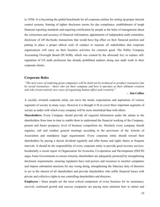 in 1930s. It is becoming the global benchmark for all corporate entities for setting up proper internal
control systems, framing of tighter disclosure norms for due compliance, establishment of tough
financial reporting standards and requiring certification by people at the helm of management about
the correctness and accuracy of financial information, appointment of independent audit committee,
disclosure of off–the-books transactions that would have big effect on their financial position and
putting in place a proper ethical code of conduct to reassure all stakeholders that corporate
organisations will carry on their business activities for common good. The Public Company
Accounting Oversight Board (PCAOB), which was created by the aforesaid Act, to replace self-
regulation of US audit profession has already prohibited auditors doing non audit work to their
corporate clients.



Corporate Roles
“The next wave of enduring great companies will be built not by technical or product visionaries but
by social visionaries – those who see their company and how it operates as their ultimate creation
and who invent entirely new ways of organizing human effort and creativity”
                                                                                     – Jim Collins

A socially oriented corporate entity can serve the needs, expectations and aspirations of various
segments of society in many ways. However it is thought it fit to cover three important segments of
society as under with which every company will be more interlinked than with others.
Shareholders: Every Company should provide all required information under the statute to the
shareholders from time to time to enable them to understand the financial working of the Company,
present and future prospects, level of business competition etc. Similarly every company should
organise, call and conduct general meetings according to the provisions of the Articles of
Association and mandatory legal requirements. Every corporate entity should reward their
shareholders by paying a decent dividend regularly and offer bonus and rights shares at frequent
intervals. It should be the responsibility of every corporate entity to provide good investor services.
Incidentally a recent report of Organization for Economic Co-operation and Development (OECD)
urges Asian Governments to ensure minority shareholders are adequately protected by strengthening
disclosure requirements, ensuring regulators have real powers and resources to monitor companies
and impose substantial sanctions for any wrong doing, strengthening the fiduciary duty of directors
to act in the interest of all shareholders and provide shareholders who suffer financial losses with
private and collective rights to sue controlling shareholders and directors.
Employees : Since people are the most critical component of every business for its sustenance,
survival, continued growth and success companies are paying more attention how to attract and

                                                                                                    19
 
