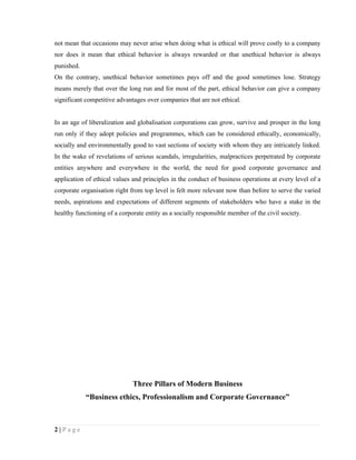 not mean that occasions may never arise when doing what is ethical will prove costly to a company
nor does it mean that ethical behavior is always rewarded or that unethical behavior is always
punished.
On the contrary, unethical behavior sometimes pays off and the good sometimes lose. Strategy
means merely that over the long run and for most of the part, ethical behavior can give a company
significant competitive advantages over companies that are not ethical.


In an age of liberalization and globalisation corporations can grow, survive and prosper in the long
run only if they adopt policies and programmes, which can be considered ethically, economically,
socially and environmentally good to vast sections of society with whom they are intricately linked.
In the wake of revelations of serious scandals, irregularities, malpractices perpetrated by corporate
entities anywhere and everywhere in the world, the need for good corporate governance and
application of ethical values and principles in the conduct of business operations at every level of a
corporate organisation right from top level is felt more relevant now than before to serve the varied
needs, aspirations and expectations of different segments of stakeholders who have a stake in the
healthy functioning of a corporate entity as a socially responsible member of the civil society.




                              Three Pillars of Modern Business
            “Business ethics, Professionalism and Corporate Governance”



2|Page
 